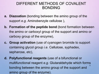 DIFFERENT METHODS OF COVALENT
BONDING
a. Diazoation (bonding between the amino group of the
support e.g. Aminobenzyle cellulose ),
b. Formation of the peptide bond (bond formation between
the amino or carboxyl group of the support and amino or
carboxy group of the enzyme),
c. Group activation (use of cyanogen bromide to support
containing glycol group i.e. Cellulose, syphadex,
sepharose, etc),
d. Polyfunctional reagents (use of a bifunctional or
multifunctional reagent e.g. Glutaraldehyde which forms
bonding between the amino group of the support and
amino group of the enzyme).
13
 