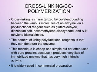 CROSS-LINKING/CO-
POLYMERIZATION
• Cross-linking is characterized by covalent bonding
between the various molecules of an enzyme via a
polyfunctional reagent such as glutaraldehyde,
diazonium salt, hexamethylene disocyanate, and N-N'
ethylene bismaleimide.
• The demerit of using polyfunctional reagents is that
they can denature the enzyme.
• This technique is cheap and simple but not often used
with pure proteins because it produces very little of
immobilized enzyme that has very high intrinsic
activity.
• It is widely used in commercial preparation
16
 