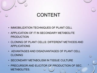 CONTENT
• IMMOBILIZATION TECHNIQUES OF PLANT CELL
• APPLICATION OF IT IN SECONDARY METABOLITE
PRODUCTION
• CLONING OF PLANT CELLS: DIFFERENT METHODS AND
APPLICATIONS
• ADVANTAGES AND DISADVANTAGES OF PLANT CELL
CLONING
• SECONDARY METABOLISM IN TISSUE CULTURE
• PRECURSOR AND ELICITOR OF PRODUCTION OF SEC.
METABOLITES.
2
 