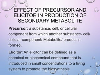 EFFECT OF PRECURSOR AND
ELICITOR IN PRODUCTION OF
SECONDARY METABOLITE
Precursor: a substance, cell, or cellular
component from which another substance- cell/
cellular component/ Metabolite/ product is
formed.
Elicitor: An elicitor can be defined as a
chemical or biochemical compound that is
introduced in small concentrations to a living
system to promote the biosynthesis
41
 