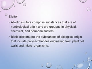 Elicitor
• Abiotic elicitors comprise substances that are of
nonbiological origin and are grouped in physical,
chemical, and hormonal factors.
• Biotic elicitors are the substances of biological origin
that include polysaccharides originating from plant cell
walls and micro–organisms.
43
 