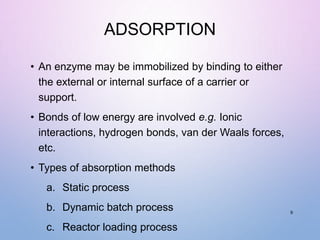 ADSORPTION
• An enzyme may be immobilized by binding to either
the external or internal surface of a carrier or
support.
• Bonds of low energy are involved e.g. Ionic
interactions, hydrogen bonds, van der Waals forces,
etc.
• Types of absorption methods
a. Static process
b. Dynamic batch process
c. Reactor loading process
9
 