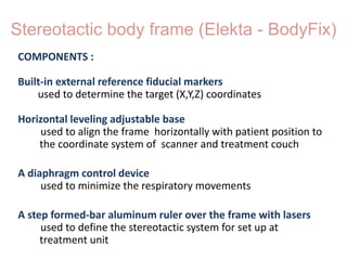 Stereotactic body frame (Elekta - BodyFix)
COMPONENTS :
Built-in external reference fiducial markers
used to determine the target (X,Y,Z) coordinates
Horizontal leveling adjustable base
used to align the frame horizontally with patient position to
the coordinate system of scanner and treatment couch
A diaphragm control device
used to minimize the respiratory movements
A step formed-bar aluminum ruler over the frame with lasers
used to define the stereotactic system for set up at
treatment unit
 