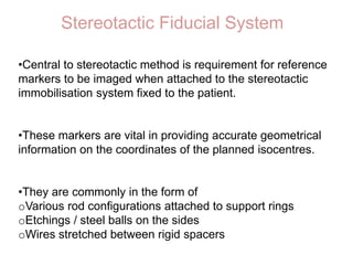 Stereotactic Fiducial System
•Central to stereotactic method is requirement for reference
markers to be imaged when attached to the stereotactic
immobilisation system fixed to the patient.
•These markers are vital in providing accurate geometrical
information on the coordinates of the planned isocentres.
•They are commonly in the form of
oVarious rod configurations attached to support rings
oEtchings / steel balls on the sides
oWires stretched between rigid spacers
 