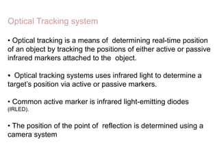 • Optical tracking is a means of determining real-time position
of an object by tracking the positions of either active or passive
infrared markers attached to the object.
• Optical tracking systems uses infrared light to determine a
target’s position via active or passive markers.
• Common active marker is infrared light-emitting diodes
(IRLED).
• The position of the point of reflection is determined using a
camera system
Optical Tracking system
 