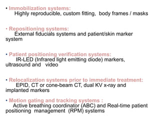 • Immobilization systems:
Highly reproducible, custom fitting, body frames / masks
• Repositioning systems:
External fiducials systems and patient/skin marker
system
• Patient positioning verification systems:
IR-LED (Infrared light emitting diode) markers,
ultrasound and video
• Relocalization systems prior to immediate treatment:
EPID, CT or cone-beam CT, dual KV x-ray and
implanted markers
• Motion gating and tracking systems :
Active breathing coordinator (ABC) and Real-time patient
positioning management (RPM) systems
 