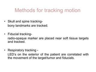 Methods for tracking motion
• Skull and spine tracking-
bony landmarks are tracked.
• Fiducial tracking-
radio-opaque marker are placed near soft tissue targets
and tracked.
• Respiratory tracking -
LED’s on the exterior of the patient are correlated with
the movement of the target/tumor and fiducials.
 