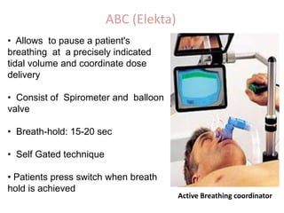ABC (Elekta)
• Allows to pause a patient's
breathing at a precisely indicated
tidal volume and coordinate dose
delivery
• Consist of Spirometer and balloon
valve
• Breath-hold: 15-20 sec
• Self Gated technique
• Patients press switch when breath
hold is achieved
Active Breathing coordinator
 
