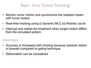 Real - time Tumor Tracking
• Monitor tumor motion and synchronize the radiation beam
with tumor motion
• Real-time tracking using (i) dynamic MLC (ii) Robotic couch
• Interrupt and restart the treatment when target motion differs
from the simulated pattern
Advantages
• Accuracy is increased with tracking because residual motion
is lowered compared to gating technique
• Deformation can be considered
 