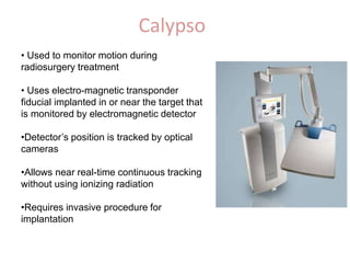 Calypso
• Used to monitor motion during
radiosurgery treatment
• Uses electro-magnetic transponder
fiducial implanted in or near the target that
is monitored by electromagnetic detector
•Detector’s position is tracked by optical
cameras
•Allows near real-time continuous tracking
without using ionizing radiation
•Requires invasive procedure for
implantation
 