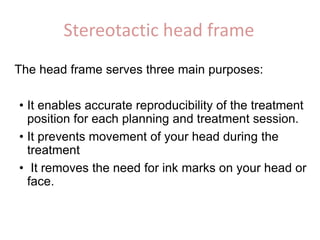 Stereotactic head frame
The head frame serves three main purposes:
• It enables accurate reproducibility of the treatment
position for each planning and treatment session.
• It prevents movement of your head during the
treatment
• It removes the need for ink marks on your head or
face.
 