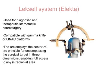 Leksell system (Elekta)
•Compatible with gamma knife
or LINAC platforms
•The arc employs the center-of-
arc principle for encompassing
the surgical target in three
dimensions, enabling full access
to any intracranial area
•Used for diagnostic and
therapeutic stereotactic
neurosurgery
 
