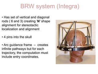BRW system (Integra)
• Has set of vertical and diagonal
rods ( 6 and 3) creating ‘N’ shape
alignment for stereotactic
localization and alignment
• 4 pins into the skull
• Arc guidance frame – creates
infinite pathways but for each
trajectory, the computation must
include entry coordinates.
 