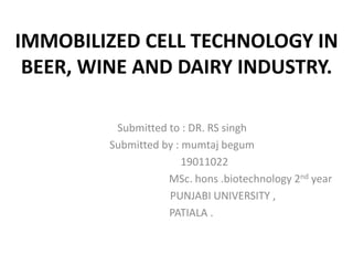 IMMOBILIZED CELL TECHNOLOGY IN
BEER, WINE AND DAIRY INDUSTRY.
Submitted to : DR. RS singh
Submitted by : mumtaj begum
19011022
MSc. hons .biotechnology 2nd year
PUNJABI UNIVERSITY ,
PATIALA .
 