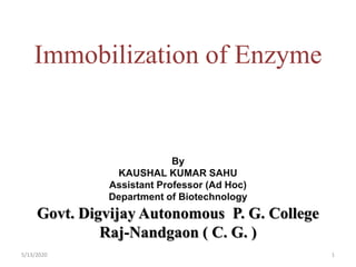 Immobilization of Enzyme
5/13/2020 1
By
KAUSHAL KUMAR SAHU
Assistant Professor (Ad Hoc)
Department of Biotechnology
Govt. Digvijay Autonomous P. G. College
Raj-Nandgaon ( C. G. )
 