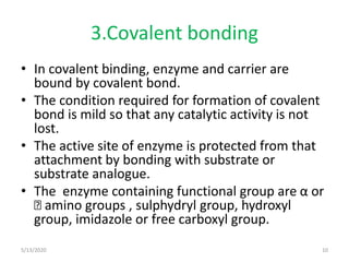 3.Covalent bonding
• In covalent binding, enzyme and carrier are
bound by covalent bond.
• The condition required for formation of covalent
bond is mild so that any catalytic activity is not
lost.
• The active site of enzyme is protected from that
attachment by bonding with substrate or
substrate analogue.
• The enzyme containing functional group are α or
Ꜫ amino groups , sulphydryl group, hydroxyl
group, imidazole or free carboxyl group.
5/13/2020 10
 