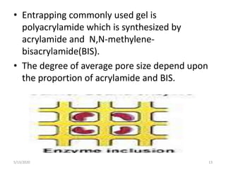 • Entrapping commonly used gel is
polyacrylamide which is synthesized by
acrylamide and N,N-methylene-
bisacrylamide(BIS).
• The degree of average pore size depend upon
the proportion of acrylamide and BIS.
5/13/2020 13
 