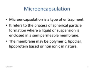 Microencapsulation
• Microencapsulation is a type of entrapment.
• It refers to the process of spherical particle
formation where a liquid or suspension is
enclosed in a semipermeable membrane.
• The membrane may be polymeric, lipodial,
lipoprotein based or non ionic in nature.
5/13/2020 14
 