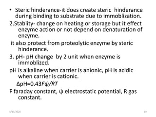 • Steric hinderance-it does create steric hinderance
during binding to substrate due to immoblization.
2.Stablity- change on heating or storage but it effect
enzyme action or not depend on denaturation of
enzyme.
it also protect from proteolytic enzyme by steric
hinderance.
3. pH- pH change by 2 unit when enzyme is
immoblized.
pH is alkaline when carrier is anionic, pH is acidic
when carrier is cationic.
∆pH=0.43Fψ/RT
F faraday constant, ψ electrostatic potential, R gas
constant.
5/13/2020 19
 