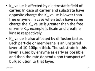 • Km value is affected by electrostatic field of
carrier. In case of carrier and substrate have
opposite charge the Km value is lower than
free enzyme. In case when both have same
charge the Km value is greater than the free
enzyme Km. example is ficain and creatine
kinase respectively.
• Km value is also affected by diffusion factor.
Each particle or membrane is an unstirred
layer of 10-100µm thick. The substrate in this
layer is used by enzyme as early as possible
and then the rate depend upon transport of
bulk solution to that layer.
5/13/2020 20
 