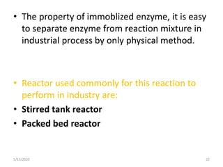• The property of immoblized enzyme, it is easy
to separate enzyme from reaction mixture in
industrial process by only physical method.
• Reactor used commonly for this reaction to
perform in industry are:
• Stirred tank reactor
• Packed bed reactor
5/13/2020 22
 