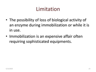Limitation
• The possibility of loss of biological activity of
an enzyme during immobilization or while it is
in use.
• Immobilization is an expensive affair often
requiring sophisticated equipments.
5/13/2020 23
 