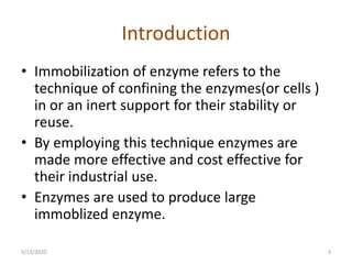 Introduction
• Immobilization of enzyme refers to the
technique of confining the enzymes(or cells )
in or an inert support for their stability or
reuse.
• By employing this technique enzymes are
made more effective and cost effective for
their industrial use.
• Enzymes are used to produce large
immoblized enzyme.
5/13/2020 3
 