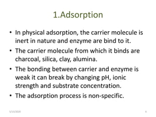 1.Adsorption
• In physical adsorption, the carrier molecule is
inert in nature and enzyme are bind to it.
• The carrier molecule from which it binds are
charcoal, silica, clay, alumina.
• The bonding between carrier and enzyme is
weak it can break by changing pH, ionic
strength and substrate concentration.
• The adsorption process is non-specific.
5/13/2020 6
 