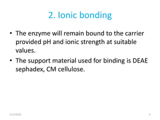 2. Ionic bonding
• The enzyme will remain bound to the carrier
provided pH and ionic strength at suitable
values.
• The support material used for binding is DEAE
sephadex, CM cellulose.
5/13/2020 8
 