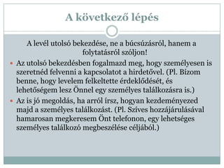 A következő lépés

     A levél utolsó bekezdése, ne a búcsúzásról, hanem a
                       folytatásról szóljon!
 Az utolsó bekezdésben fogalmazd meg, hogy személyesen is
  szeretnéd felvenni a kapcsolatot a hirdetővel. (Pl. Bízom
  benne, hogy levelem felkeltette érdeklődését, és
  lehetőségem lesz Önnel egy személyes találkozásra is.)
 Az is jó megoldás, ha arról írsz, hogyan kezdeményezed
  majd a személyes találkozást. (Pl. Szíves hozzájárulásával
  hamarosan megkeresem Önt telefonon, egy lehetséges
  személyes találkozó megbeszélése céljából.)
 