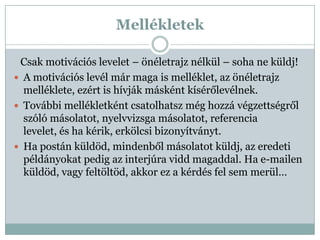 Mellékletek

 Csak motivációs levelet – önéletrajz nélkül – soha ne küldj!
 A motivációs levél már maga is melléklet, az önéletrajz
  melléklete, ezért is hívják másként kísérőlevélnek.
 További mellékletként csatolhatsz még hozzá végzettségről
  szóló másolatot, nyelvvizsga másolatot, referencia
  levelet, és ha kérik, erkölcsi bizonyítványt.
 Ha postán küldöd, mindenből másolatot küldj, az eredeti
  példányokat pedig az interjúra vidd magaddal. Ha e-mailen
  küldöd, vagy feltöltöd, akkor ez a kérdés fel sem merül…
 
