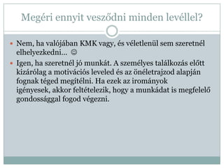 Megéri ennyit vesződni minden levéllel?

 Nem, ha valójában KMK vagy, és véletlenül sem szeretnél
  elhelyezkedni… 
 Igen, ha szeretnél jó munkát. A személyes találkozás előtt
  kizárólag a motivációs leveled és az önéletrajzod alapján
  fognak téged megítélni. Ha ezek az irományok
  igényesek, akkor feltételezik, hogy a munkádat is megfelelő
  gondossággal fogod végezni.
 