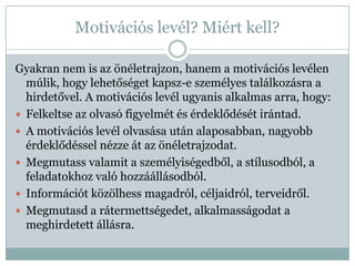 Motivációs levél? Miért kell?

Gyakran nem is az önéletrajzon, hanem a motivációs levélen
  múlik, hogy lehetőséget kapsz-e személyes találkozásra a
  hirdetővel. A motivációs levél ugyanis alkalmas arra, hogy:
 Felkeltse az olvasó figyelmét és érdeklődését irántad.
 A motivációs levél olvasása után alaposabban, nagyobb
  érdeklődéssel nézze át az önéletrajzodat.
 Megmutass valamit a személyiségedből, a stílusodból, a
  feladatokhoz való hozzáállásodból.
 Információt közölhess magadról, céljaidról, terveidről.
 Megmutasd a rátermettségedet, alkalmasságodat a
  meghirdetett állásra.
 
