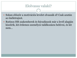 Elolvassa valaki?

 Sokan először a motivációs levelet olvassák el! Csak azután
  az önéletrajzot.
 Rutinos HR szakemberek és fejvadászok már a levél alapján
  kiszűrik, kit érdemes személyes találkozásra behívni, és kit
  nem…
 