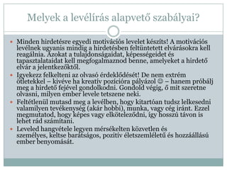 Melyek a levélírás alapvető szabályai?

 Minden hirdetésre egyedi motivációs levelet készíts! A motivációs
  levélnek ugyanis mindig a hirdetésben feltüntetett elvárásokra kell
  reagálnia. Azokat a tulajdonságaidat, képességeidet és
  tapasztalataidat kell megfogalmaznod benne, amelyeket a hirdető
  elvár a jelentkezőktől.
 Igyekezz felkelteni az olvasó érdeklődését! De nem extrém
  ötletekkel – kivéve ha kreatív pozícióra pályázol  – hanem próbálj
  meg a hirdető fejével gondolkodni. Gondold végig, ő mit szeretne
  olvasni, milyen ember levele tetszene neki.
 Feltétlenül mutasd meg a levélben, hogy kitartóan tudsz lelkesedni
  valamilyen tevékenység (akár hobbi), munka, vagy cég iránt. Ezzel
  megmutatod, hogy képes vagy elköteleződni, így hosszú távon is
  lehet rád számítani.
 Leveled hangvétele legyen mérsékelten közvetlen és
  személyes, keltse barátságos, pozitív életszemléletű és hozzáállású
  ember benyomását.
 