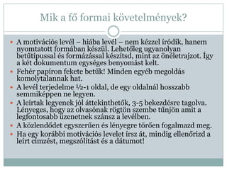 Mik a fő formai követelmények?

 A motivációs levél – hiába levél – nem kézzel íródik, hanem
    nyomtatott formában készül. Lehetőleg ugyanolyan
    betűtípussal és formázással készítsd, mint az önéletrajzot. Így
    a két dokumentum egységes benyomást kelt.
   Fehér papíron fekete betűk! Minden egyéb megoldás
    komolytalannak hat.
   A levél terjedelme ½-1 oldal, de egy oldalnál hosszabb
    semmiképpen ne legyen.
   A leírtak legyenek jól áttekinthetők, 3-5 bekezdésre tagolva.
    Lényeges, hogy az olvasónak rögtön szembe tűnjön amit a
    legfontosabb üzenetnek szánsz a levélben.
   A közlendődet egyszerűen és lényegre törően fogalmazd meg.
   Ha egy korábbi motivációs levelet írsz át, mindig ellenőrizd a
    leírt címzést, megszólítást és a dátumot!
 