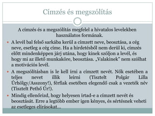 Címzés és megszólítás

      A címzés és a megszólítás megfelel a hivatalos levelekben
                          használatos formának.
 A levél bal felső sarkába kerül a címzett neve, beosztása, a cég
  neve, esetleg a cég címe. Ha a hirdetésből nem derül ki, címzés
  előtt mindenképpen járj utána, hogy kinek szóljon a levél, és
  hogy mi az illető munkaköre, beosztása. „Valakinek” nem szólhat
  a motivációs levél.
 A megszólításban is le kell írni a címzett nevét. Nők esetében a
  teljes     nevet     illik   leírni    (Tisztelt    Polgár      Lilla
  Úrhölgy/Asszony!), férfiak esetében elegendő csak a vezeték név
  (Tisztelt Pethő Úr!).
 Mindig ellenőrizd, hogy helyesen írtad-e a címzett nevét és
  beosztását. Erre a legtöbb ember igen kényes, és sértésnek veheti
  az esetleges elírásokat…
 