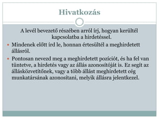 Hivatkozás

      A levél bevezető részében arról írj, hogyan kerültél
                    kapcsolatba a hirdetéssel.
 Mindenek előtt írd le, honnan értesültél a meghirdetett
  állásról.
 Pontosan nevezd meg a meghirdetett pozíciót, és ha fel van
  tüntetve, a hirdetés vagy az állás azonosítóját is. Ez segít az
  állásközvetítőnek, vagy a több állást meghirdetett cég
  munkatársának azonosítani, melyik állásra jelentkezel.
 