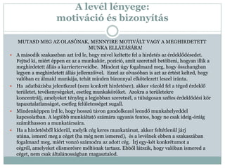 A levél lényege:
                      motiváció és bizonyítás

     MUTASD MEG AZ OLASÓNAK, MENNYIRE MOTIVÁLT VAGY A MEGHIRDETETT
                                      MUNKA ELLÁTÁSÁRA!
   A második szakaszban azt írd le, hogy mivel keltette fel a hirdetés az érdeklődésedet.
    Fejtsd ki, miért éppen ez az a munkakör, pozíció, amit szeretnél betölteni, hogyan illik a
    meghirdetett állás a karrierterveidbe. Mindezt úgy fogalmazd meg, hogy összhangban
    legyen a meghirdetett állás jellemzőivel. Ezzel az olvasóban is azt az értést kelted, hogy
    valóban ez álmaid munkája, tehát minden bizonnyal elkötelezett leszel iránta.
   Ha adatbázisba jelentkezel (nem konkrét hirdetésre), akkor vázold fel a téged érdeklő
    területet, tevékenységeket, esetleg munkaköröket. Azokra a területekre
    koncentrálj, amelyeket tényleg a legjobban szeretnél, a túlságosan széles érdeklődési kör
    tapasztalatlanságot, esetleg felületességet sugall.
   Mindenképpen írd le, hogy hosszú távon gondolkozol leendő munkahelyeddel
    kapcsolatban. A legtöbb munkáltató számára ugyanis fontos, hogy ne csak ideig-óráig
    számíthasson a munkatársaira.
   Ha a hirdetésből kiderül, melyik cég keres munkatársat, akkor feltétlenül járj
    utána, ismerd meg a céget (ha még nem ismered), és a levélnek ebben a szakaszában
    fogalmazd meg, miért vonzó számodra az adott cég. Írj egy-két konkrétumot a
    cégről, amelyeket elismerésre méltónak tartasz. Ebből látszik, hogy valóban ismered a
    céget, nem csak általánosságban magasztalod.
 