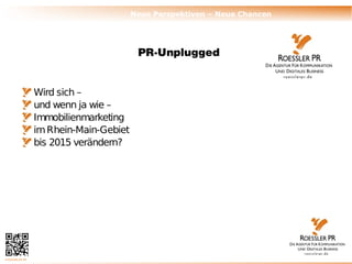 Neue Perspektiven – Neue Chancen




                                        PR-Unplugged


                Wird sich –
                und wenn ja wie –
                Immobilienmarketing
                im Rhein-Main-Gebiet
                bis 2015 verändern?




© ROESSLER PR
 