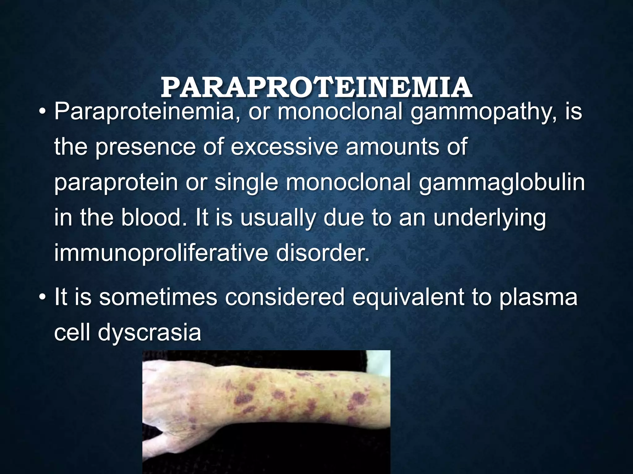 PARAPROTEINEMIA
• Paraproteinemia, or monoclonal gammopathy, is
the presence of excessive amounts of
paraprotein or single monoclonal gammaglobulin
in the blood. It is usually due to an underlying
immunoproliferative disorder.
• It is sometimes considered equivalent to plasma
cell dyscrasia
 