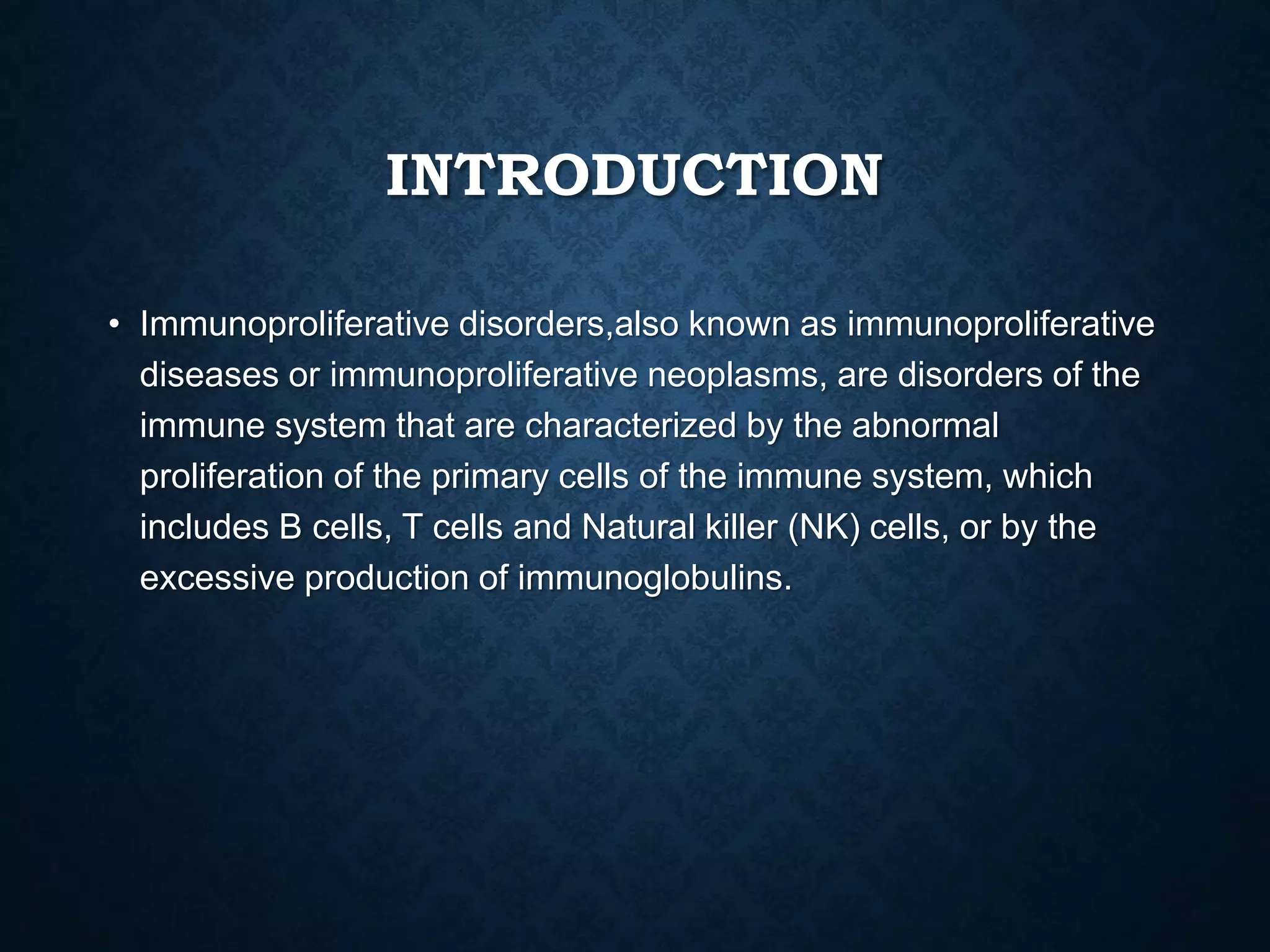INTRODUCTION
• Immunoproliferative disorders,also known as immunoproliferative
diseases or immunoproliferative neoplasms, are disorders of the
immune system that are characterized by the abnormal
proliferation of the primary cells of the immune system, which
includes B cells, T cells and Natural killer (NK) cells, or by the
excessive production of immunoglobulins.
 