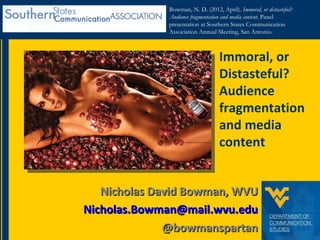 Bowman, N. D. (2012, April). Immoral, or distasteful?
              Audience fragmentation and media content. Panel
              presentation at Southern States Communication
              Association Annual Meeting, San Antonio.



                                   Immoral, or
                                   Distasteful?
                                   Audience
                                   fragmentation
                                   and media
                                   content


   Nicholas David Bowman, WVU
Nicholas.Bowman@mail.wvu.edu
              @bowmanspartan
 