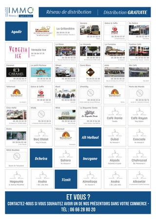 Oliveri
05 28 84 44 55
La Marina Quai Est
Dolce & Caffe
05 28 84 07 67
La Marina Quai Est
Dolce & Caffe
05 28 82 58 83
Av. Hassan II
Tafarnout
Marina
Havana
05 28 84 65 41
Marina
Fashion Café
05 28 82 82 86
19, Promenade Tawada - Corniche
Khalij
05 28 21 36 13
5, Immeuble Khalij Annakhil Founty
Blunt
05 28 82 88 68
Corniche
Tafarnout
Av. Hassan II
La Fontaine
05 28 84 83 40
Av. Hassan II
Le Dôme
05 28 84 45 03
Place du Marché et Av. Hassan II
Caramel
05 28 82 84 71
Av. Hassan II - Imm. Oumlil n°15
Le petit Pêcheur
05 28 32 25 25
Avenue Abdellah Guerssif
So Delice
05 28 22 49 71
Cité Dakhla
La Véranda
05 28 84 48 12
Bd. Mohammed Cheikh Saadi
Imim
05 28 82 56 33
Ang. Av. Kennedy et Av. 29 Février
Wink
05 28 82 56 33
Hay Al Houda
Perla del Mondo
05 28 82 58 74
Av. des Far - Extension Al Manzeh
Tafarnout
Bouargane
Rialto
05 28 84 02 46
2, Rue Tribunal
La Baguette Dorée
05 28 21 54 59
Avenue Hassan I, Borj Alhikma
Chez Hafid
05 28 23 33 79
av. Hassan 1er , Al Fiddia Dakhla
Carré Blanc
05 28 22 22 50
95 Avenue Tombouctou
Ma Café
Hay Salam
Chantilly
05 28 82 10 41
Cheikh Saâdi ang. Yacoub ElMansour,
Hôtel Boubker
Route de Taroudant
Café Rania
Tassila
Café Rayan
Hay Salam
Dubai
Av. Hassan II
Sahara
Av. Hassan II
Alqods
Kissariat Al Qods
Chahrazad
Bd. Mohamed V
Hagounia
9, Avenue Moukhtar
Almoltaqa
Av. Hassan II
Cascade
Av. Hassan II
Asaka
1, Bd. Lalla Abla
Alkawtar
13 Lotissement El wahda Youssoufia
Asaka
1, Bd. Lalla Abla
Borj Dlalat
Hay Al Houda
Aït Melloul
Dcheira
Agadir
Inezgane
Tiznit
et vous ?
Contactez-nous si vous souhaitez avoir un de nos présentoirs dans votre commerce -
Tél : 06 66 28 80 20
Venezia Ice
05 28 84 07 75
Marina
La Grillardière
05 28 84 31 35
Complexe touristique Tivoli Bloc D
 