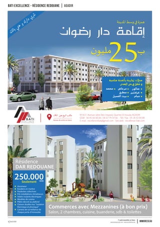 Avril 2016 www.immoreseau.ma / www.neufimmo.ma
1er
guide immobilier au Maroc
immoreseau5
N° B13 Avenue Jaber Ben Hayane, Quartier El Houda, AGADIR
GSM : 06 45 66 66 06 / 06 67 79 54 66 - Tél / Fax : 05 28 32 04 88
E-mail : excellencebati@gmail.com - Site web : excellence-bati.com
Commerces avec Mezzanines (à bon prix)
Salon, 2 chambres, cuisine, buanderie, sdb & toilettes
Résidence
DAR REDOUANE
250.000Seulement DHS
Ascenseur
Escaliers en marbre
Paraboles collectives
Pré-installations climatiseurs
Volets roulants électriques
Meubles de cuisine
Plâtre décoré au plafond
Cloison double mur "isolation
thermique et phonique"
Caméra de surveillance de
chaque porte d'immeuble
Bureau de vente sur place
Bati excellence - Résidence Redouane agadir
 