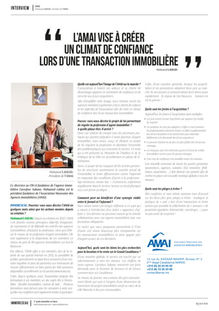 Avril 2016www.immoreseau.ma / www.neufimmo.ma
1er
guide immobilier au Maroc
immoreseau 6
Quelleestaujourd’huil’imagedel’AMAIsurlemarché?
L’association à travers ses valeurs et sa charte de
déontologie apporte un sentiment de confiance et de
sécurité aux futurs acquéreurs.
Afin d’amplifier cette image, nous invitons toutes les
agences membres à présenterà leurs clients les valeurs
et les objectifs de l’association afin de créer un climat
de confiance lors d’une transaction immobilière.
Pouvez-vous nous décrire le projet de loi permettant
de réguler la profession d’agent immobilier ?
A quelle phase êtes-il arrivé ?
Dans une volonté de rompre avec les anciennes pra-
tiques qui portent préjudice à notre fonction d’agent
immobilier, nous avons conçu et élaboré un projet
de loi régulant la profession et abordant l’ensemble
des problématiques que rencontre le secteur. Ce texte
qui a été présenté au Ministère de l’Habitat et de la
Politique de la Ville est actuellement en phase de fi-
nalisation.
Ainsi, ce projet de loi composé de 85 articles permet-
tra de structurer sereinement le marché actuel de
l’immobilier et lutter efficacement contre l’informel
en imposant des conditions d’accès à la profession :
âge minimum, niveau bac + 2 minimum, expérience
significative dans le secteur, bureau ou local physique
sous une forme juridique, …
Comment peut-on bénéficier d’une synergie viable
entre le formel et l’informel ?
Nous avons mené une longue réflexion à ce sujet qui
a abouti à l’attribution d’un statut « apporteur d’af-
faire ». Ces derniers ne pourront exercer qu’en étroite
collaboration avec une agence immobilière avec une
formation obligatoire.
Ce statut que nous proposons permettrait à l’Etat
d’avoir une vision beaucoup plus transparente sur
les transactions immobilières et ainsi gagner plus
d’argent autour de ces dernières.
Aujourd’hui, quels sont les biens les plus recherchés
pour la location et la vente sur le Grand Casablanca ?
D’une manière globale, le secteur est touché par un
ralentissement à tous les niveaux. Les chiffres de
notre agence, Carrefour Sakane, montrent une forte
demande pour la location de bureaux et de locaux
commerciaux sur Casablanca.
Au niveau du foncier, nous notons des prix excessive-
ment élevés qui sont à l’origine d’une diminution de
lancement de projets immobiliers neufs au cœur de la
ville blanche à des prix raisonnables.
Enfin, d’une manière générale, lorsque les proprié-
taires et les promoteurs adaptent leurs prix au mar-
ché, ils réussissent à commercialiser leurs biens assez
rapidement : la région de Dar Bouazza – Tamaris en
est la preuve !
Quels sont les freins à l’acquisition ?
Aujourd’hui, les freins à l’acquisition sont multiples :
Les prix restent encore trop élevés par rapport à la réalité
du marché
Les produits ne sont pas adaptés à l’offre et nous invitons
les professionnels concernés à faire un effort supplémentaire
lors de la conception et la construction pourrépondre
fidèlement à la demande des futurs acquéreurs
Le pouvoir d’achat est de plus en plus faible chez les jeunes
ménages
Les banques sont très réticentes quant à l’octroi de crédits
immobiliers surtout pour les jeunes ménages
Une crise de confiance s’est installée envers les notaires.
Une nouvelle rencontre de toutes les parties prenantes
(promoteurs, agences, notaires, DGI, ministère, fédé-
ration, association, …) doit devenir une priorité afin de
mettre en place une nouvelle stratégie globale à tous les
niveaux.
Quels sont les pièges à éviter ?
Mes confrères et moi-même sommes tous d’accord
sur les deux plus gros pièges à éviter : éradiquer la
pratique du « noir » lors d’une transaction et éviter
autant que possible la sollicitation de « semsars » de
proximité (gardiens d’immeuble, concierges, …) pour
ne pas avoir de surprises !
INterview Mohamed LAHLOU, Président de l’AMAI
AMAI
Mohamed LAHLOU
Président de l’AMAI
L’AMAIVISEÀCRÉER
UNCLIMATDECONFIANCE
LORSD’UNETRANSACTIONIMMOBILIÈRE
Ex-directeur au CIH et fondateur de l’agence immo-
bilière Carrefour Sakane, Mohamed Lahlou est le
président fondateur de l’Association Marocaine des
Agences Immobilières (AMAI).
IMMORESEAU. Pourriez-vous nous décrire l’AMAI en
quelques mots ainsi que les actions menées depuis
sa création ?
Mohamed LAHLOU. Depuis sa création en 2012, l’AMAI
s’est donnée comme principaux objectifs d’organiser,
de représenter et de défendre les intérêts des agences
immobilières, d’assainir la profession, ainsi que d’éle-
ver le niveau de la profession d’agent immobilier. Elle
met également à la disposition de ses membres un
réseau de près de 80 agences immobilières sur tout le
Royaume.
Par ailleurs, l’AMAI offre à ses membres, lors de la re-
fonte de son portail internet en 2015, la possibilité de
publiergratuitement en ligne leurs annonces d’une ma-
nière régulière et ainsi de permettre aux internautes de
trouver efficacement un bien parmi les 400 annonces
disponibles actuellement sur le portail www.amai.ma.
Enfin, depuis quelques mois, l’association propose des
formations à ses membres sur des sujets liés à l’immo-
bilier : fiscalité immobilière, contrat de bail, … Plusieurs
formations sont prévues pour les semaines à venir aux-
quelles nos confrères sont également invités à participer.
13 rue AL KASSAR MAARIF, Bureau N° 3
2éme
étage Casablanca MAROC
+212 (5) 22 23 65 92
+212 (6) 72 25 03 96
contact@amai.ma
Mohamed LAHLOU
 