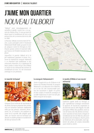 Avril 2016www.immoreseau.ma / www.neufimmo.ma
1er
guide immobilier au Maroc
immoreseau 8
“Talborjt” vient étymologiquement du
tachelhit et signifie « petite tour » en sou-
venir du château d’eau. Ce nom qui avait été
donné avant le tremblement de terre a été
préservé lors de la reconstruction de la ville
en 1960.
Le Nouveau Talborjt, reconstruit loin de l’An-
cien, a pour principale artère le boulevard
Mohammed Cheikh Saâdi, qui porte le nom
du vainqueur contre les Portugais en 1541.
D’autres grosses artères le traversent telles
que l’avenue du Président Kennedy et du 29
février.
Aujourd’hui, le quartier Talborjt est à la
fois traditionnel, populaire et animé. On y
trouve la majestueuse mosquée Mohamed
V, un charmant souk traditionnel, et des
restaurants marocains. Il y a également de
beaux jardins à visiter tel que celui d’Olhao
ou encore le mur mémorial des victimes du
tremblement de terre. Il a été récemment
aménagé en rues piétonnes.
Composé d’une multitude de marchands et
de petites boutiques proposant des articles
issus de l’artisanat marocain traditionnel
telles que des poteries, vanneries, ferron-
neries, etc. Ce marché a été implanté au
centre de la nouvelle ville d’Agadir après
1960, car l’ancien souk de l’artisanat fut
dévasté en totalité pendant le tremblement
de terre qui secoua la ville.
Située à l’angle de la rue du 29 février et de
l’avenue du Président Kennedy, la mosquée
Mohamed V, à la silhouette ocre et blanche,
est un lieu de culte incontournable pour
tous les musulmans à Agadir. Les portes
en bois sculpté, le travail des mosaïques et
sa taille majestueuse en font l’une des plus
belles mosquées de la région.
Egalement appelé Jardin du Portugal, ce
parc agréablement aménagé commémore
la signature de l’accord de coopération et
de fraternité entre la ville d’Agadir et la ville
portugaise d’Olhão. Deux pavillons, situés au
coin de l’avenue des FAR, abritent une émou-
vante exposition de documents retraçant le
tremblement de terre de 1960. On y découvre
des photos de la cité disparue, d’autres prises
au lendemain de la catastrophe, mais éga-
lement des photos de certains immeubles
ayant résisté au sinistre.
J’AIME MON QUARTIER
NOUVEAUTALBORJT
nouveau talborjtJ’aime mon quartier
Le marché Artisanal La mosquée Mohammed V Le jardin d’Olhão et son musée
mémorial
 