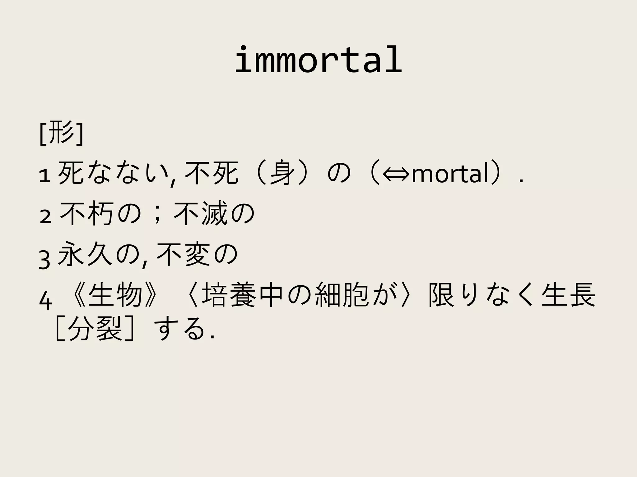 immortal
[形]
1 死なない, 不死（身）の（⇔mortal）.
2 不朽の；不滅の
3 永久の, 不変の
4 《生物》〈培養中の細胞が〉限りなく生長
［分裂］する.
 