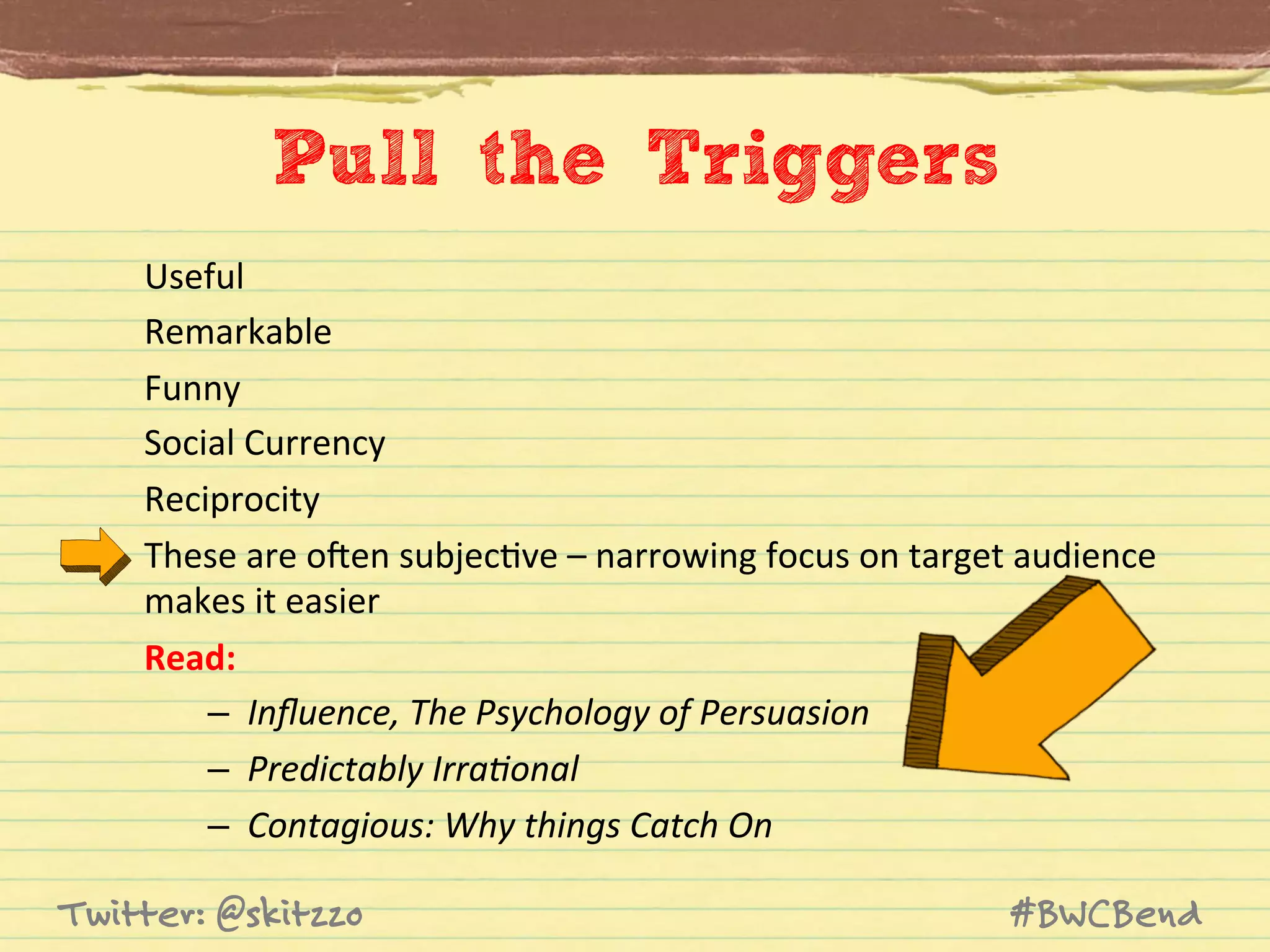 Pull the Triggers
Useful	
  
Remarkable	
  
Funny	
  
Social	
  Currency	
  
Reciprocity	
  
These	
  are	
  oHen	
  subjecJve	
  –	
  narrowing	
  focus	
  on	
  target	
  audience	
  
makes	
  it	
  easier	
  
Read:	
  
–  Inﬂuence,	
  The	
  Psychology	
  of	
  Persuasion	
  
–  Predictably	
  Irra8onal	
  
–  Contagious:	
  Why	
  things	
  Catch	
  On	
  

Twitter: @skitzzo

#BWCBend

 