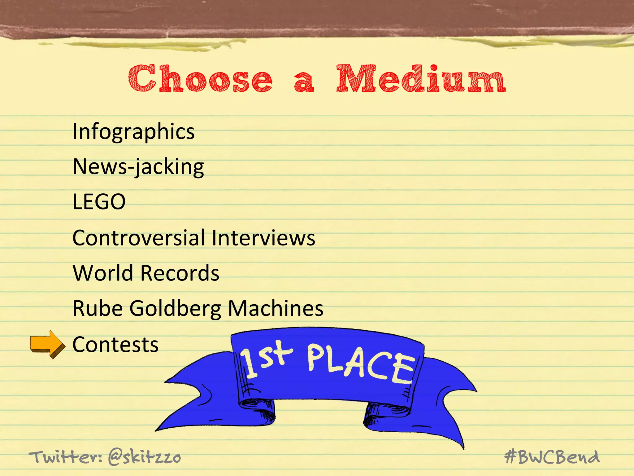Choose a Medium	
  
Infographics	
  
News-­‐jacking	
  
LEGO	
  
Controversial	
  Interviews	
  
World	
  Records	
  
Rube	
  Goldberg	
  Machines	
  
Contests	
  

Twitter: @skitzzo

#BWCBend

 